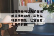 让孩子参与华为的猫咪触屏捕鱼游戏，华为猫咪触屏捕鱼，让宝宝爱上互动科技！