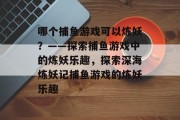 哪个捕鱼游戏可以炼妖？——探索捕鱼游戏中的炼妖乐趣，探索深海炼妖记捕鱼游戏的炼妖乐趣