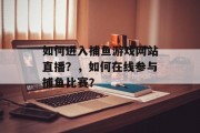 如何进入捕鱼游戏网站直播？，如何在线参与捕鱼比赛？