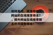 如何高效、精准地提高网站的在线搜索排名？，提升网站在线搜索排名的方法有哪些？，提高网站在线搜索排名，策略与方法