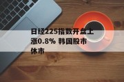 日经225指数开盘上涨0.8% 韩国股市休市