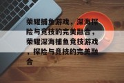 荣耀捕鱼游戏，深海探险与竞技的完美融合，荣耀深海捕鱼竞技游戏，探险与竞技的完美融合