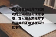 真人捕鱼游戏厅下载游戏的正确途径与注意事项，真人捕鱼游戏厅下载游戏的正确途径与注意事项