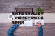 视频下载插件网站解析，识别并解析视频下载插件网站，视频解压神器，识别和解析视频下载插件网站技巧