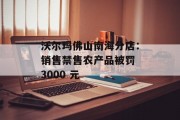 沃尔玛佛山南海分店：销售禁售农产品被罚 3000 元