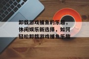 卸载游戏捕鱼的乐趣，休闲娱乐新选择，如何轻松卸载游戏捕鱼乐趣