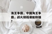 渔王争霸，中国海王争霸，战火烧线谁能称雄?