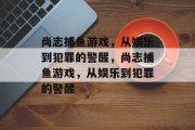 尚志捕鱼游戏，从娱乐到犯罪的警醒，尚志捕鱼游戏，从娱乐到犯罪的警醒