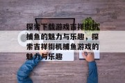 探索下载游戏吉祥街机捕鱼的魅力与乐趣，探索吉祥街机捕鱼游戏的魅力与乐趣