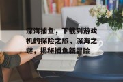 深海捕鱼，下载到游戏机的探险之旅，深海之谜，揭秘捕鱼新冒险