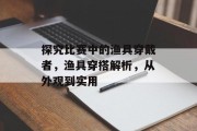 探究比赛中的渔具穿戴者，渔具穿搭解析，从外观到实用