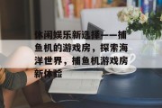 休闲娱乐新选择——捕鱼机的游戏房，探索海洋世界，捕鱼机游戏房新体验