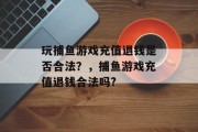 玩捕鱼游戏充值退钱是否合法？，捕鱼游戏充值退钱合法吗?