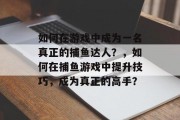 如何在游戏中成为一名真正的捕鱼达人？，如何在捕鱼游戏中提升技巧，成为真正的高手？