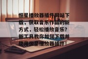 恒星播放器插件网站下载，获取音乐作品的新方式，轻松播放音乐？新工具教你如何下载并使用恒星播放器插件！