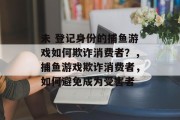 未 登记身份的捕鱼游戏如何欺诈消费者？，捕鱼游戏欺诈消费者，如何避免成为受害者