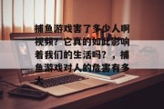 捕鱼游戏害了多少人啊视频？它真的如此影响着我们的生活吗？，捕鱼游戏对人的危害有多大