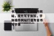 书写体验，字体插件网站，提升写字体验，字体插件网站打造专业书写字体，字体插件网站，提升书写体验的神器！