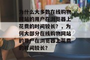 为什么大多数在线购物网站的用户在浏览器上花费的时间较长？，为何大部分在线购物网站的用户在浏览器上花费的时间较长？，为什么大部分在线购物网站的用户在浏览器上花费的时间较长?