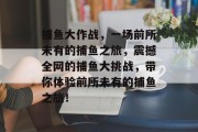 捕鱼大作战，一场前所未有的捕鱼之旅，震撼全网的捕鱼大挑战，带你体验前所未有的捕鱼之旅！