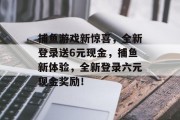 捕鱼游戏新惊喜，全新登录送6元现金，捕鱼新体验，全新登录六元现金奖励！