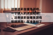 注册送彩金捕鱼游戏，一个诱人的诱惑陷阱？，注册送彩金捕鱼游戏陷阱揭露！你准备好了吗？