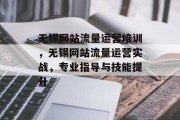 无锡网站流量运营培训，无锡网站流量运营实战，专业指导与技能提升，无锡网站流量运营实战培训班火热招生中！提高您的网站流量量速、增强用户体验的全方位培训