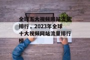 全球五大视频网站流量排行，2023年全球十大视频网站流量排行榜