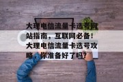 大理电信流量卡选号网站指南，互联网必备！大理电信流量卡选号攻略，你准备好了吗？，大理电信流量卡选号攻略，速入门网络必备必备