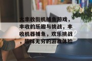 大丰收街机捕鱼游戏，丰收的乐趣与挑战，丰收机器捕鱼，欢乐挑战，趣味无穷的游戏体验