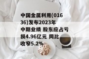 中国金属利用(01636)发布2023年中期业绩 股东应占亏损4.96亿元 同比收窄5.2%