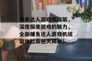 捕鱼达人游戏机组装，深度探索游戏的魅力，全新捕鱼达人游戏机组装体验震撼大揭秘！