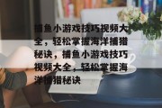 捕鱼小游戏技巧视频大全，轻松掌握海洋捕猎秘诀，捕鱼小游戏技巧视频大全，轻松掌握海洋捕猎秘诀