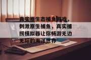 真实原生态捕鱼游戏，刺激原生捕鱼，真实捕捞模拟器让你畅游无边无际的海洋世界