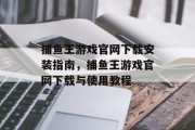 捕鱼王游戏官网下载安装指南，捕鱼王游戏官网下载与使用教程