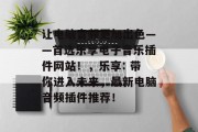 让电脑音频更加出色——首选乐享电子音乐插件网站！，乐享: 带你进入未来，最新电脑音频插件推荐！，最佳电脑音频插件推荐，让音乐随心所欲