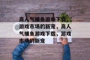 高人气捕鱼游戏下载，游戏市场的新宠，高人气捕鱼游戏下载，游戏市场的新宠