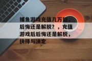 捕鱼游戏充值几万后，后悔还是解脱？，充值游戏后后悔还是解脱，抉择与决定