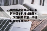 捕捞游戏新晋玩家，如何享受手机打钱乐趣？，下载捕鱼新游，手机打钱的乐趣揭秘