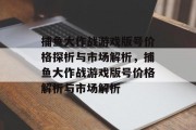 捕鱼大作战游戏版号价格探析与市场解析，捕鱼大作战游戏版号价格解析与市场解析