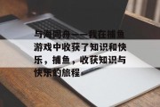 与海同舟——我在捕鱼游戏中收获了知识和快乐，捕鱼，收获知识与快乐的旅程