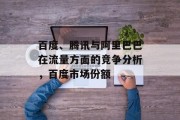 百度、腾讯与阿里巴巴在流量方面的竞争分析，百度市场份额，百度和腾讯争夺流量市场格局