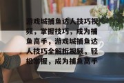 游戏城捕鱼达人技巧视频，掌握技巧，成为捕鱼高手，游戏城捕鱼达人技巧全解析视频，轻松掌握，成为捕鱼高手