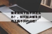 捕鱼游戏下载不到怎么办？，如何解决捕鱼游戏下载不到的问题？