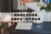 亲朋捕鱼游戏大厅: 一场休闲社交的盛宴，亲朋好友一起钓鱼乐趣多多