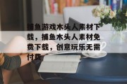 捕鱼游戏木头人素材下载，捕鱼木头人素材免费下载，创意玩乐无需付费