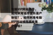 电脑VIP网站插件，如何利用插件提升用户体验？，如何利用电脑VIP网站插件提升用户体验？，电脑VIP网站插件，提高用户体验的实用工具