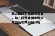 幼儿园玩游戏捕鱼教案，幼儿园游戏捕鱼教学方案及实践案例分析