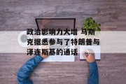 政治影响力大增 马斯克据悉参与了特朗普与泽连斯基的通话