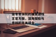 徐冬冬领衔的捕鱼游戏王官方版，深海探险与竞技的完美结合